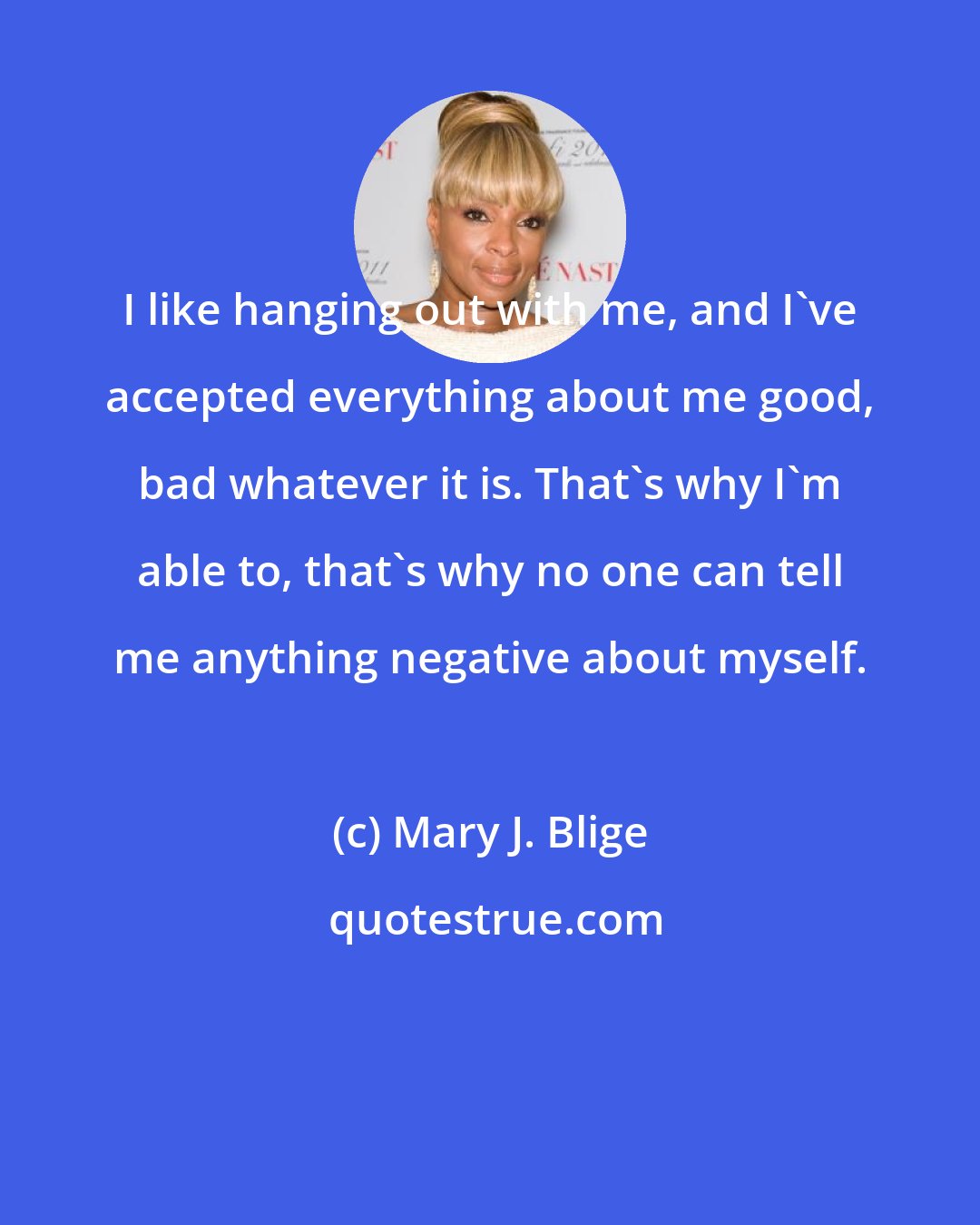 Mary J. Blige: I like hanging out with me, and I've accepted everything about me good, bad whatever it is. That's why I'm able to, that's why no one can tell me anything negative about myself.