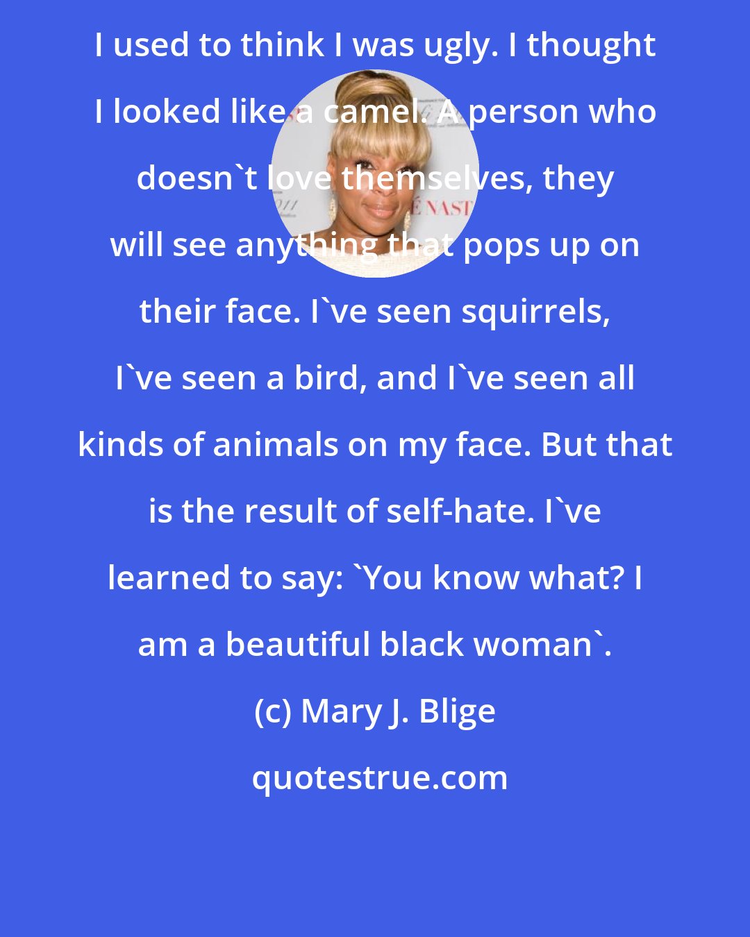 Mary J. Blige: I used to think I was ugly. I thought I looked like a camel. A person who doesn't love themselves, they will see anything that pops up on their face. I've seen squirrels, I've seen a bird, and I've seen all kinds of animals on my face. But that is the result of self-hate. I've learned to say: 'You know what? I am a beautiful black woman'.