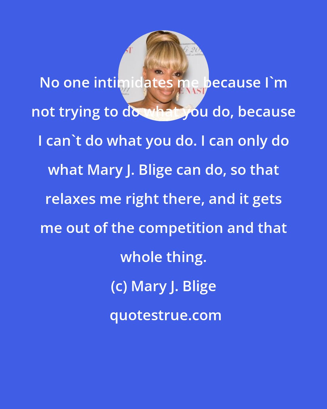 Mary J. Blige: No one intimidates me because I'm not trying to do what you do, because I can't do what you do. I can only do what Mary J. Blige can do, so that relaxes me right there, and it gets me out of the competition and that whole thing.