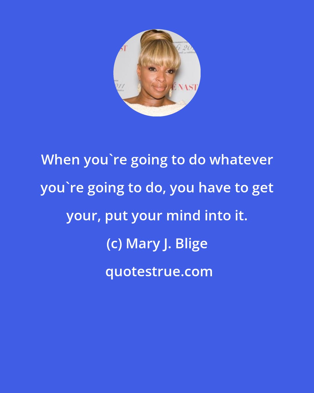 Mary J. Blige: When you're going to do whatever you're going to do, you have to get your, put your mind into it.