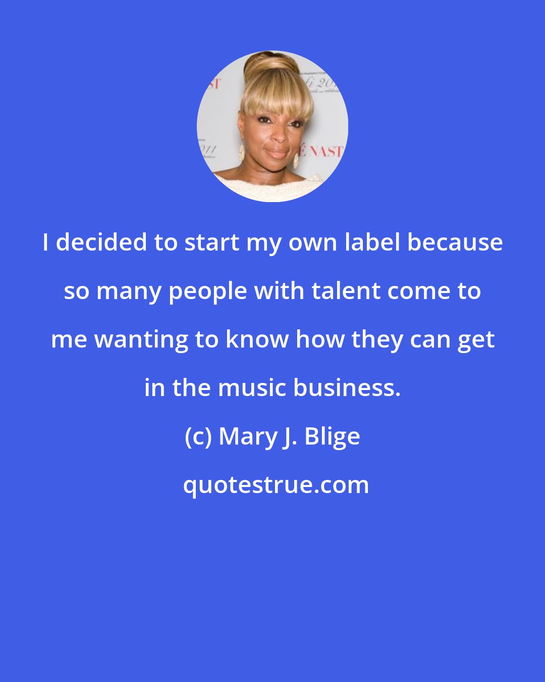 Mary J. Blige: I decided to start my own label because so many people with talent come to me wanting to know how they can get in the music business.
