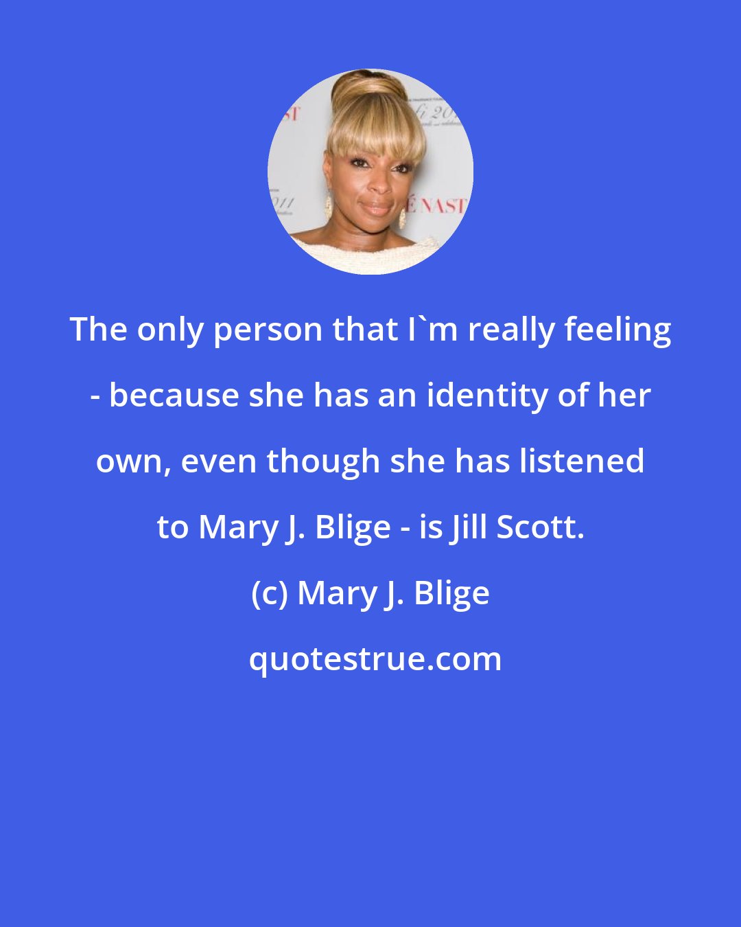 Mary J. Blige: The only person that I'm really feeling - because she has an identity of her own, even though she has listened to Mary J. Blige - is Jill Scott.