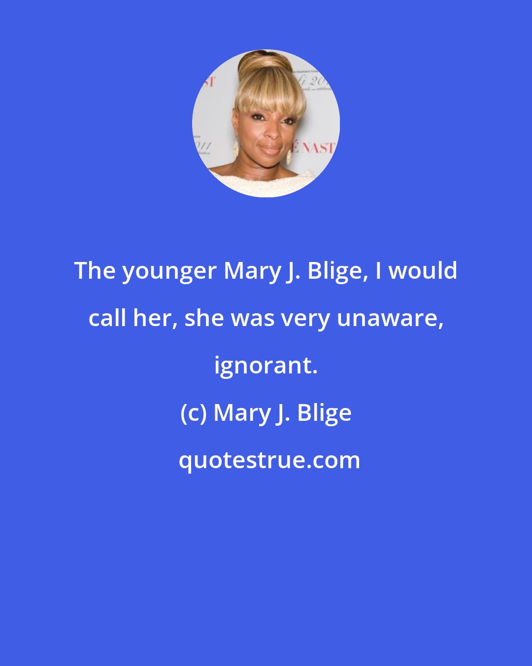 Mary J. Blige: The younger Mary J. Blige, I would call her, she was very unaware, ignorant.