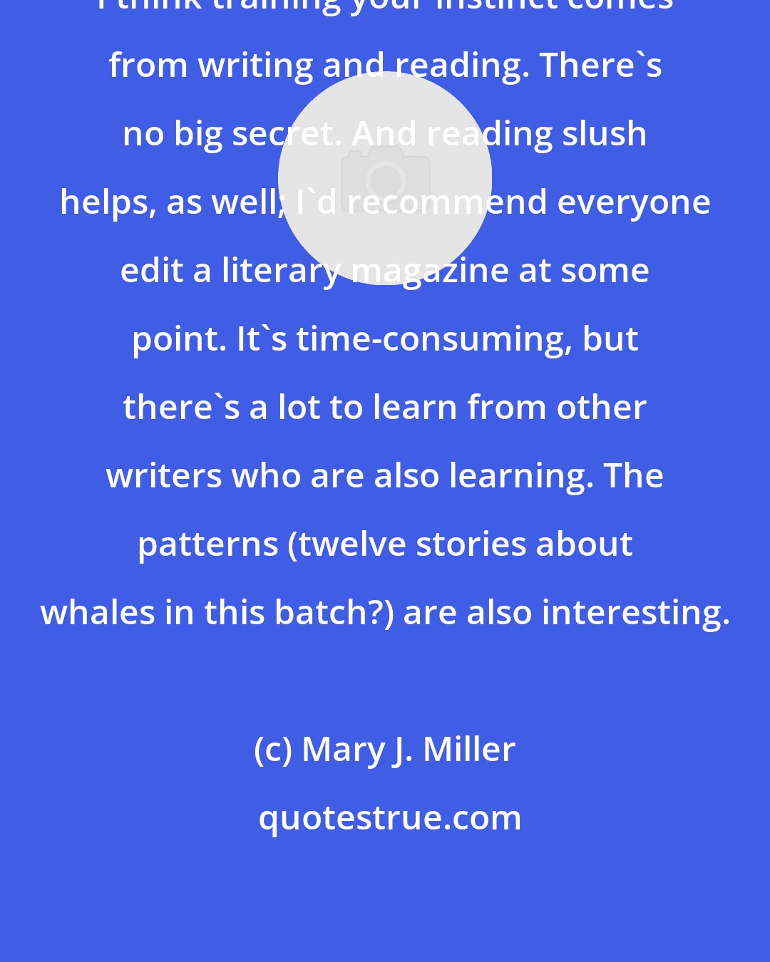 Mary J. Miller: I think training your instinct comes from writing and reading. There's no big secret. And reading slush helps, as well; I'd recommend everyone edit a literary magazine at some point. It's time-consuming, but there's a lot to learn from other writers who are also learning. The patterns (twelve stories about whales in this batch?) are also interesting.