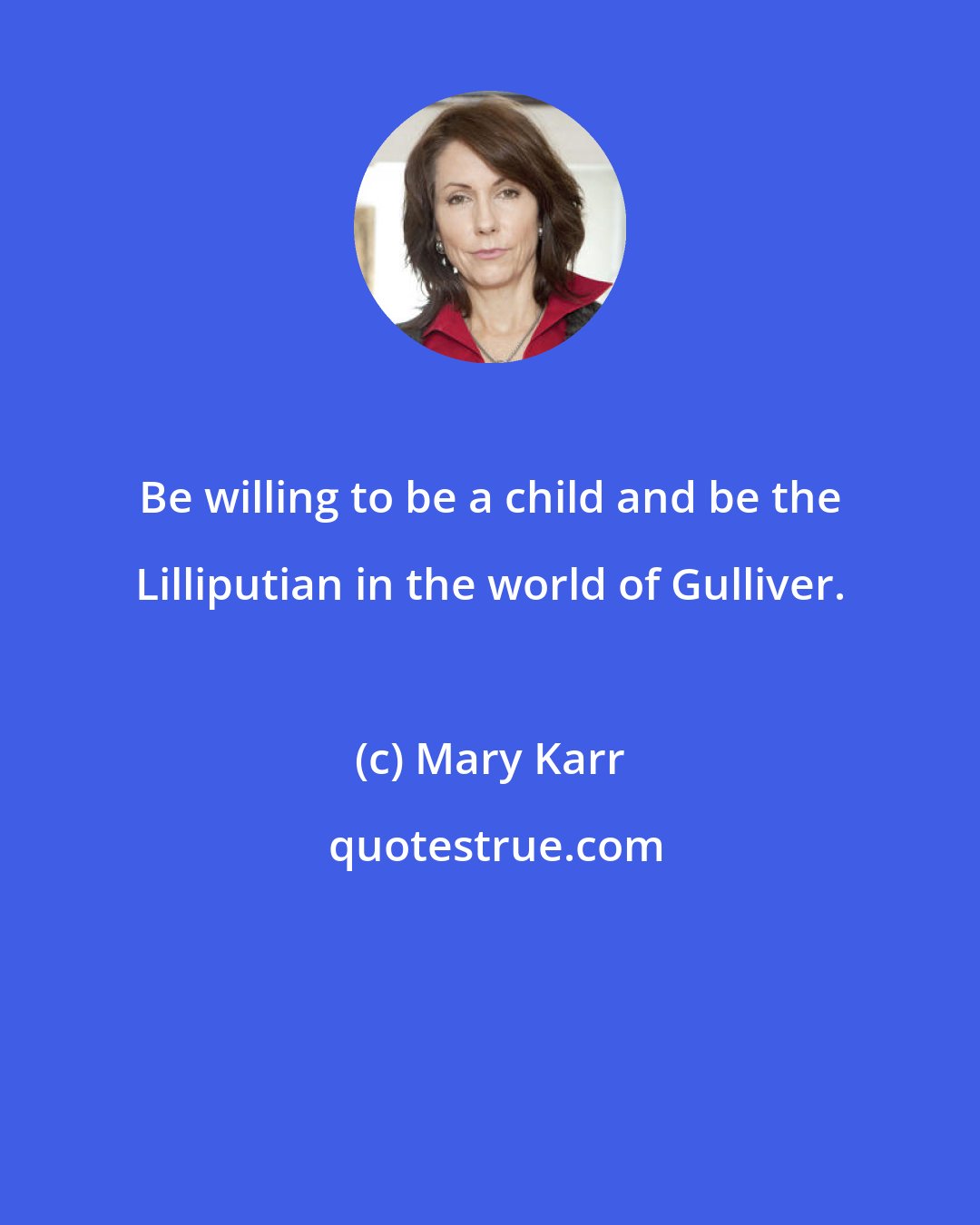 Mary Karr: Be willing to be a child and be the Lilliputian in the world of Gulliver.
