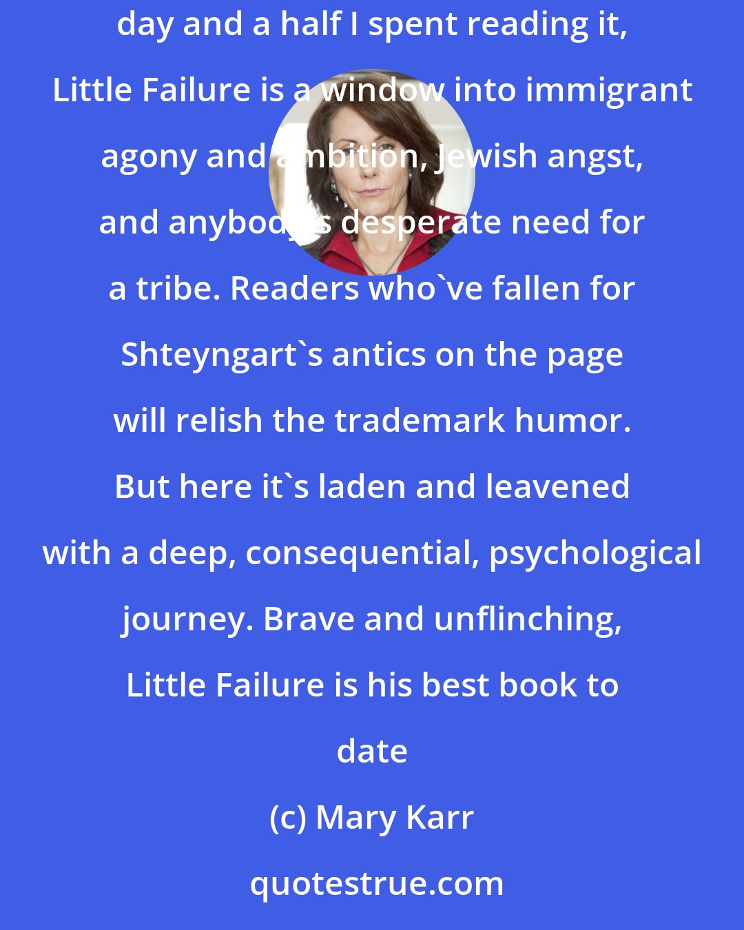 Mary Karr: Gary Shteyngart has written a memoir for the ages. I spat laughter on the first page and closed the last with wet eyes. Un-put-down-able in the day and a half I spent reading it, Little Failure is a window into immigrant agony and ambition, Jewish angst, and anybody's desperate need for a tribe. Readers who've fallen for Shteyngart's antics on the page will relish the trademark humor. But here it's laden and leavened with a deep, consequential, psychological journey. Brave and unflinching, Little Failure is his best book to date