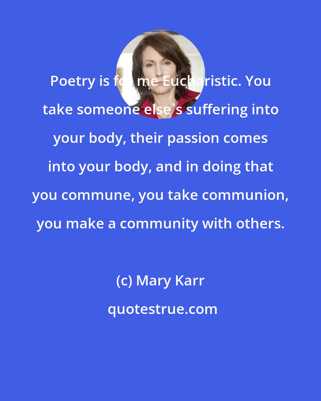 Mary Karr: Poetry is for me Eucharistic. You take someone else's suffering into your body, their passion comes into your body, and in doing that you commune, you take communion, you make a community with others.