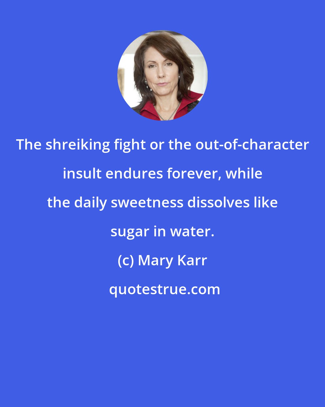 Mary Karr: The shreiking fight or the out-of-character insult endures forever, while the daily sweetness dissolves like sugar in water.