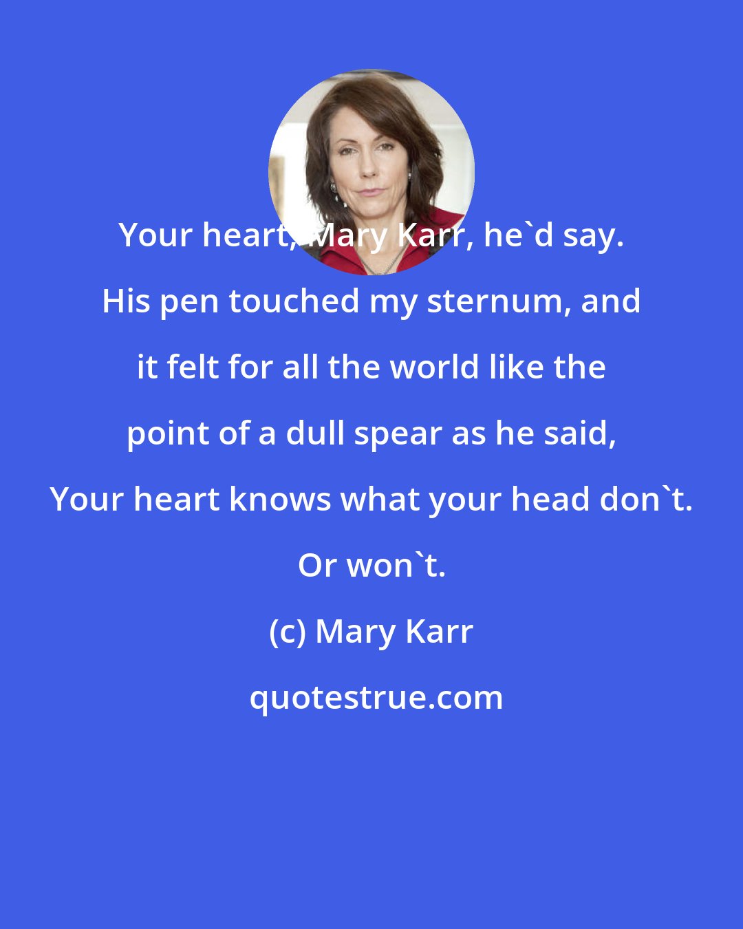 Mary Karr: Your heart, Mary Karr, he'd say. His pen touched my sternum, and it felt for all the world like the point of a dull spear as he said, Your heart knows what your head don't. Or won't.