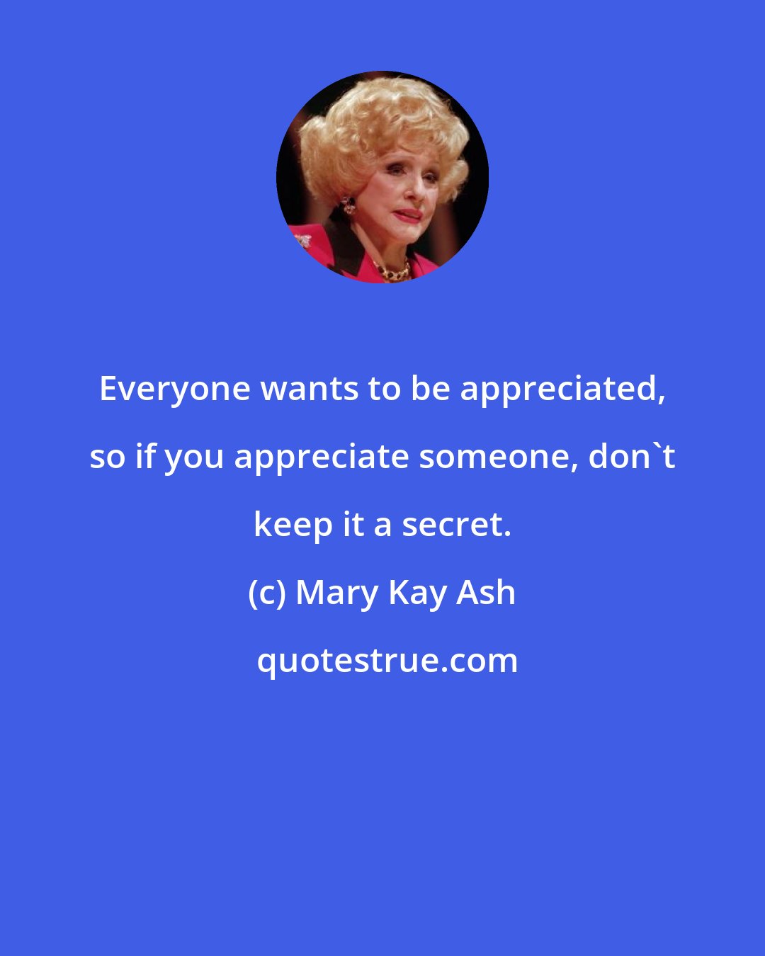 Mary Kay Ash: Everyone wants to be appreciated, so if you appreciate someone, don't keep it a secret.