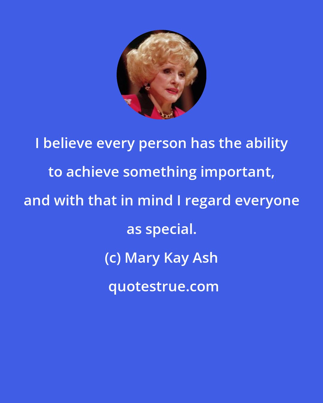 Mary Kay Ash: I believe every person has the ability to achieve something important, and with that in mind I regard everyone as special.