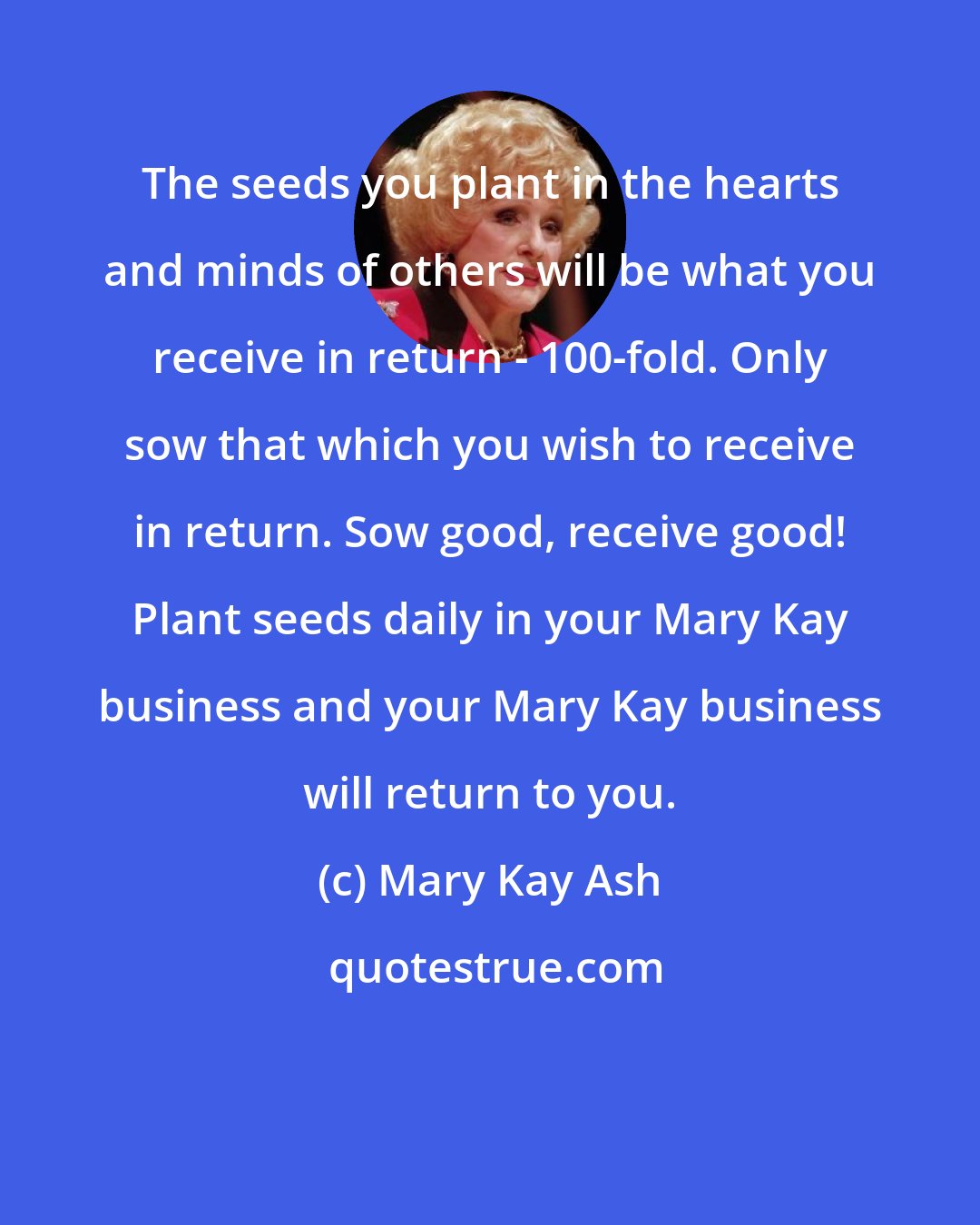 Mary Kay Ash: The seeds you plant in the hearts and minds of others will be what you receive in return - 100-fold. Only sow that which you wish to receive in return. Sow good, receive good! Plant seeds daily in your Mary Kay business and your Mary Kay business will return to you.