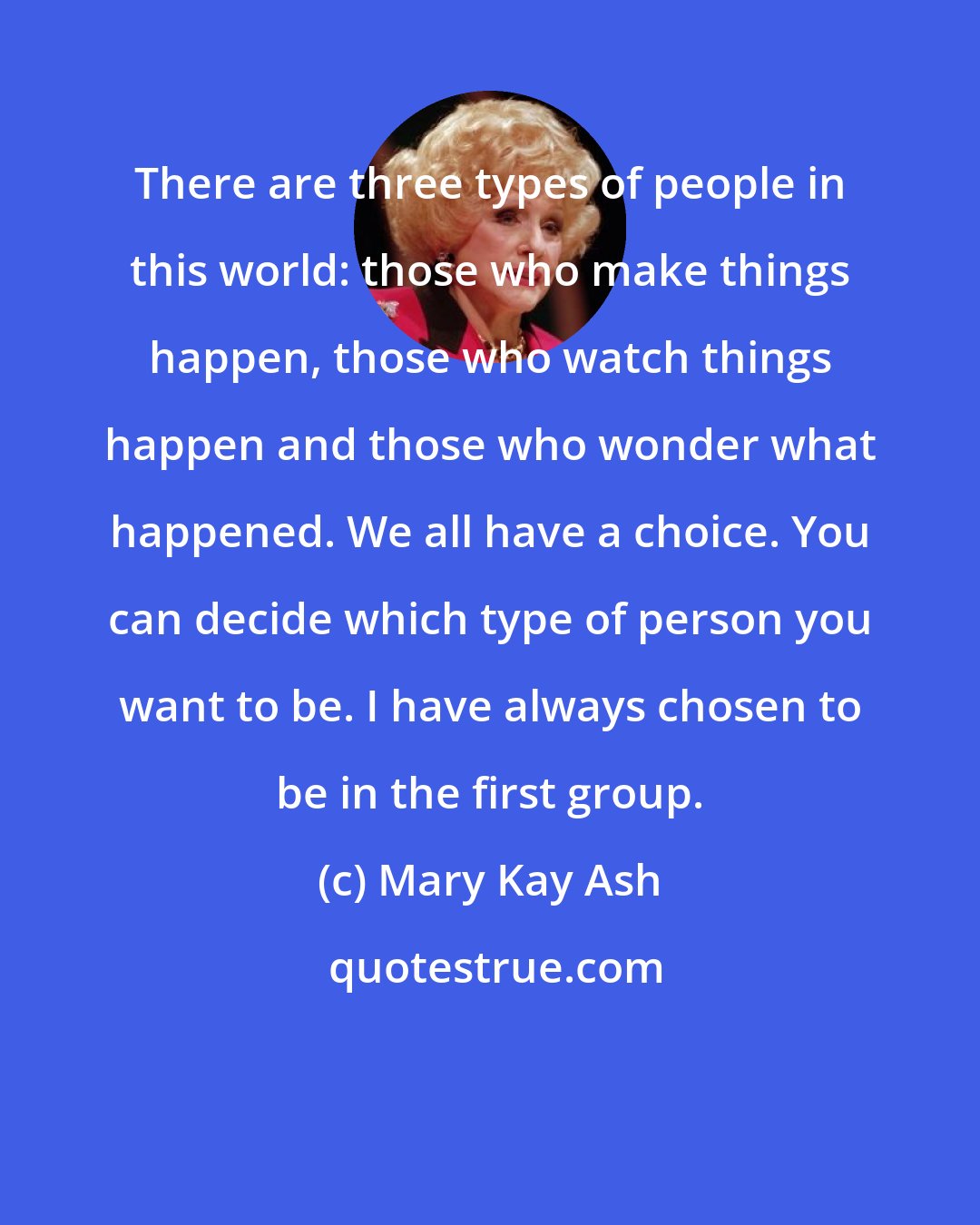Mary Kay Ash: There are three types of people in this world: those who make things happen, those who watch things happen and those who wonder what happened. We all have a choice. You can decide which type of person you want to be. I have always chosen to be in the first group.