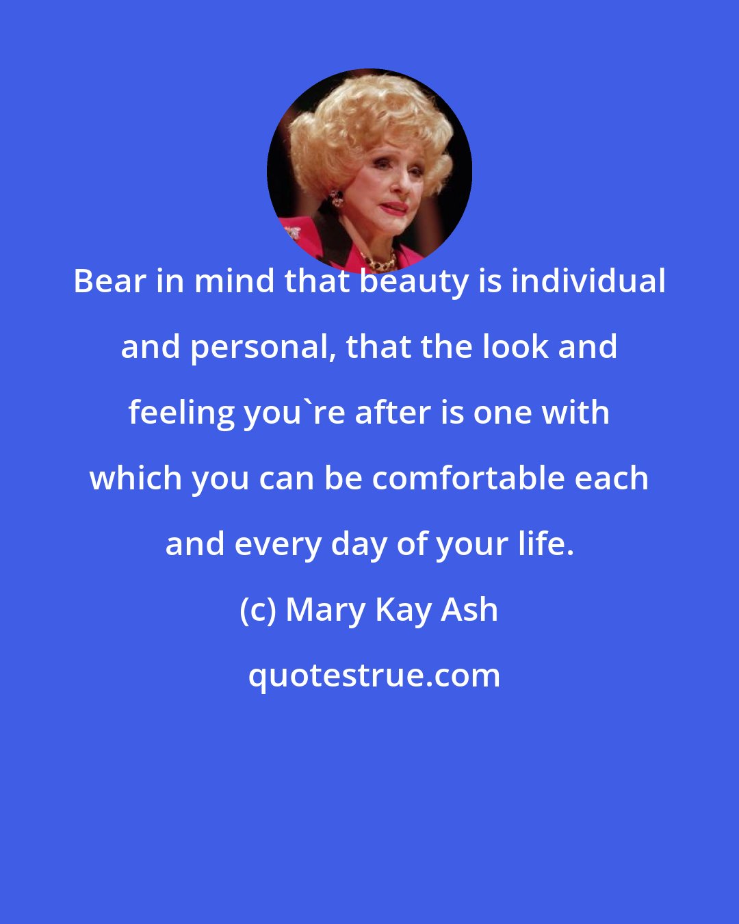 Mary Kay Ash: Bear in mind that beauty is individual and personal, that the look and feeling you're after is one with which you can be comfortable each and every day of your life.