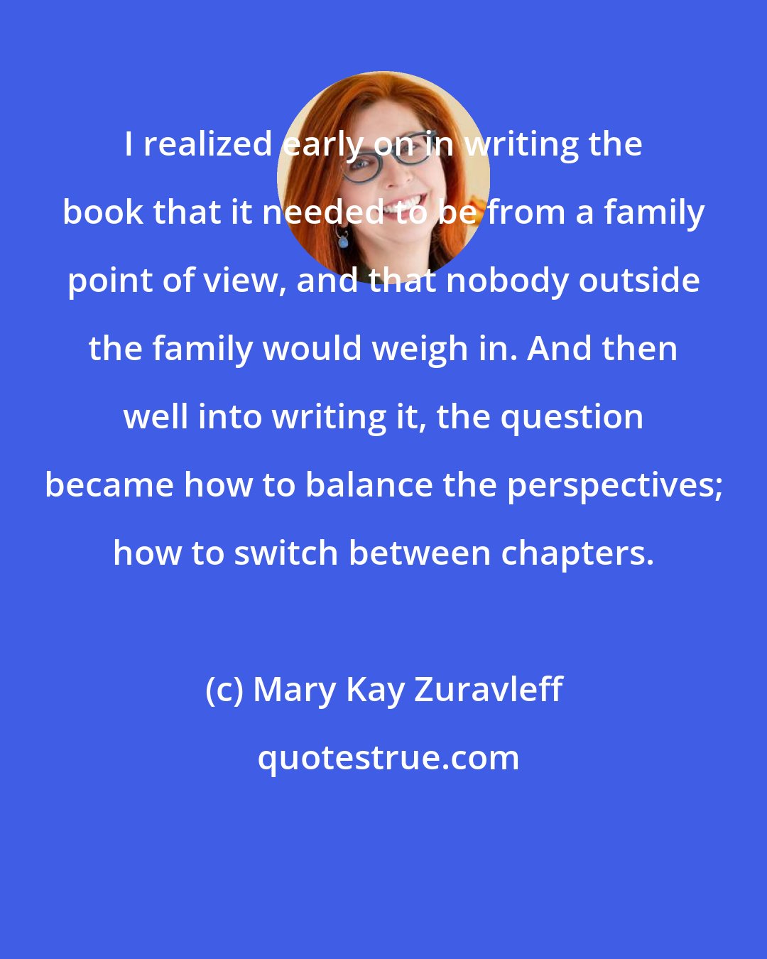 Mary Kay Zuravleff: I realized early on in writing the book that it needed to be from a family point of view, and that nobody outside the family would weigh in. And then well into writing it, the question became how to balance the perspectives; how to switch between chapters.
