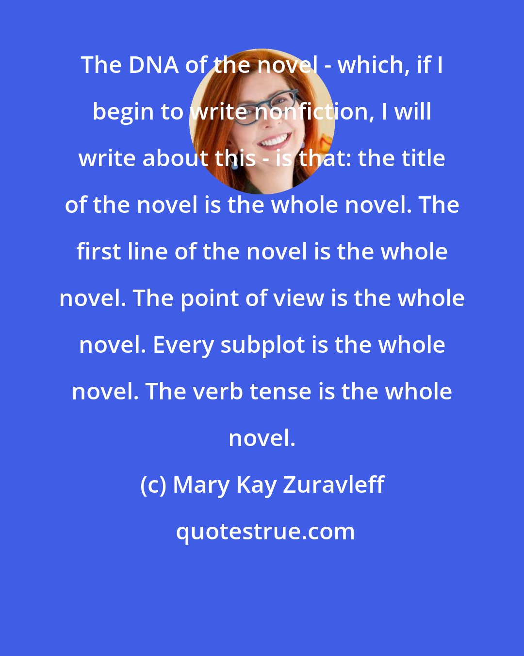 Mary Kay Zuravleff: The DNA of the novel - which, if I begin to write nonfiction, I will write about this - is that: the title of the novel is the whole novel. The first line of the novel is the whole novel. The point of view is the whole novel. Every subplot is the whole novel. The verb tense is the whole novel.