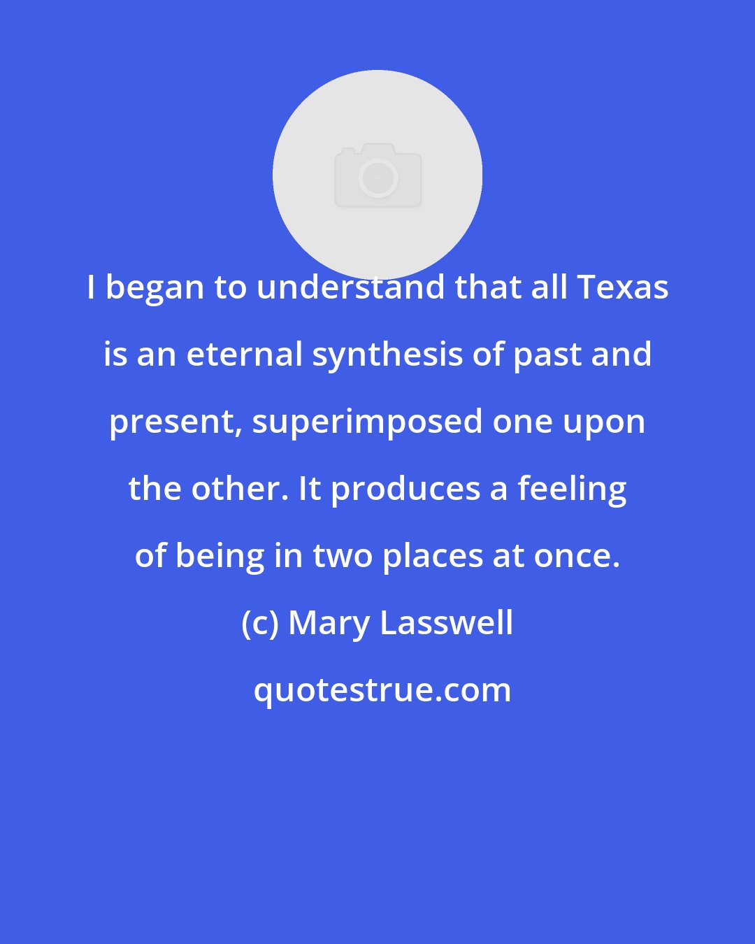 Mary Lasswell: I began to understand that all Texas is an eternal synthesis of past and present, superimposed one upon the other. It produces a feeling of being in two places at once.