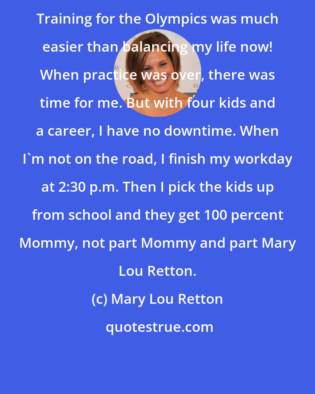 Mary Lou Retton: Training for the Olympics was much easier than balancing my life now! When practice was over, there was time for me. But with four kids and a career, I have no downtime. When I'm not on the road, I finish my workday at 2:30 p.m. Then I pick the kids up from school and they get 100 percent Mommy, not part Mommy and part Mary Lou Retton.