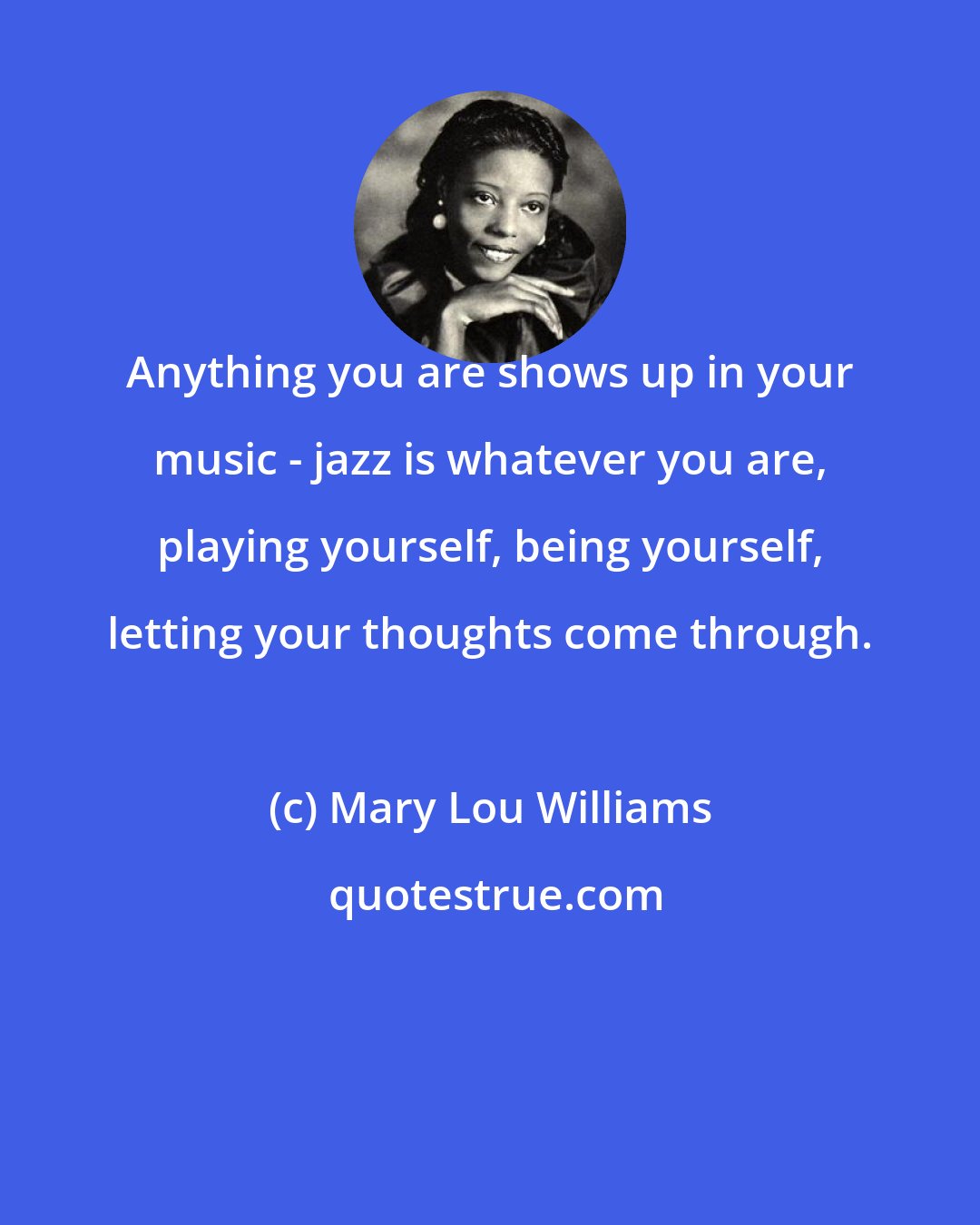 Mary Lou Williams: Anything you are shows up in your music - jazz is whatever you are, playing yourself, being yourself, letting your thoughts come through.