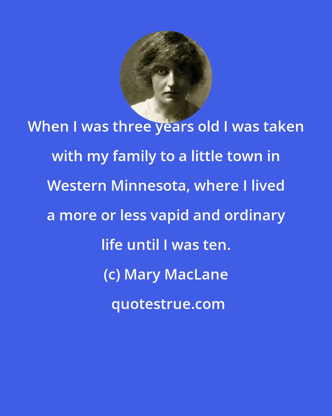 Mary MacLane: When I was three years old I was taken with my family to a little town in Western Minnesota, where I lived a more or less vapid and ordinary life until I was ten.