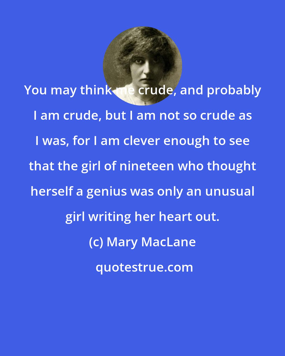 Mary MacLane: You may think me crude, and probably I am crude, but I am not so crude as I was, for I am clever enough to see that the girl of nineteen who thought herself a genius was only an unusual girl writing her heart out.