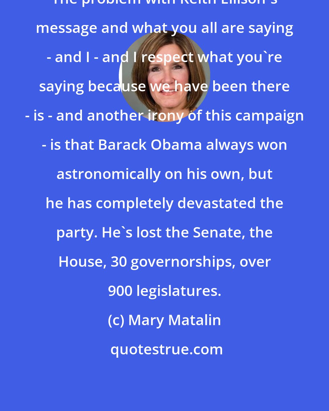 Mary Matalin: The problem with Keith Ellison's message and what you all are saying - and I - and I respect what you're saying because we have been there - is - and another irony of this campaign - is that Barack Obama always won astronomically on his own, but he has completely devastated the party. He's lost the Senate, the House, 30 governorships, over 900 legislatures.