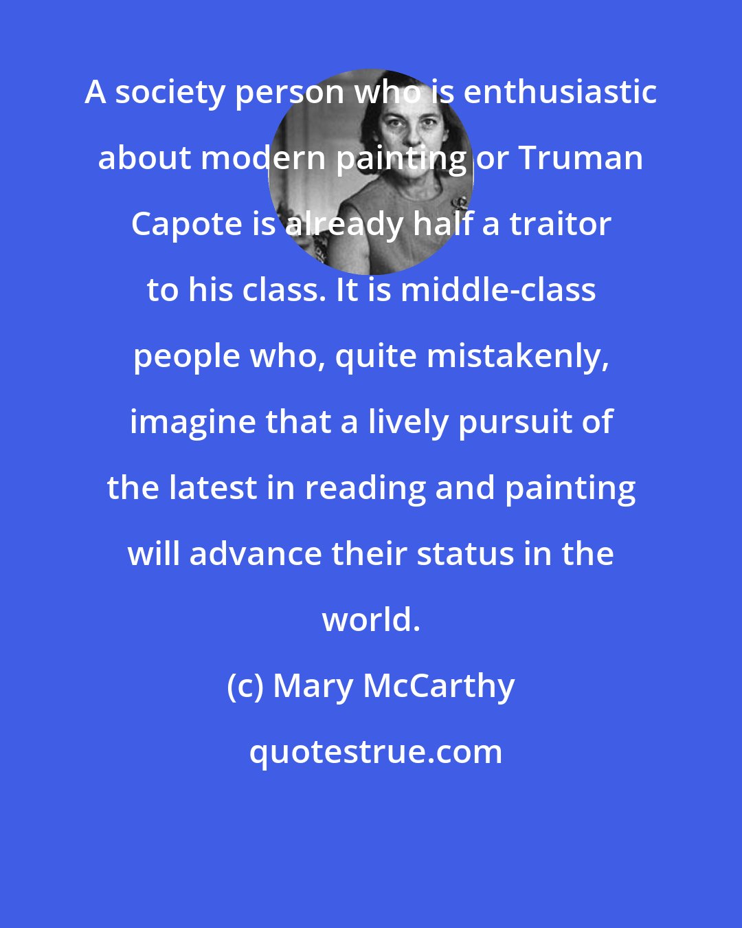 Mary McCarthy: A society person who is enthusiastic about modern painting or Truman Capote is already half a traitor to his class. It is middle-class people who, quite mistakenly, imagine that a lively pursuit of the latest in reading and painting will advance their status in the world.