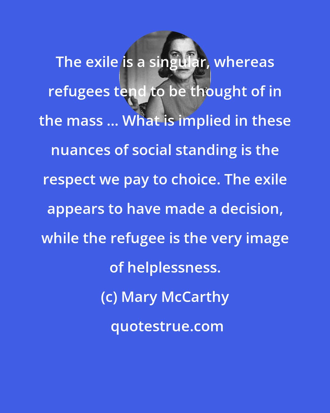 Mary McCarthy: The exile is a singular, whereas refugees tend to be thought of in the mass ... What is implied in these nuances of social standing is the respect we pay to choice. The exile appears to have made a decision, while the refugee is the very image of helplessness.