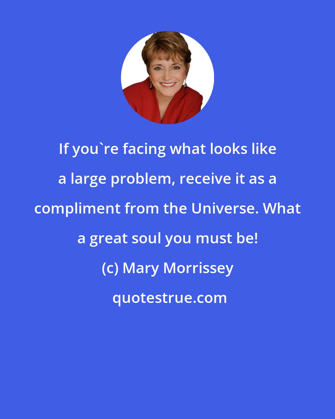 Mary Morrissey: If you're facing what looks like a large problem, receive it as a compliment from the Universe. What a great soul you must be!