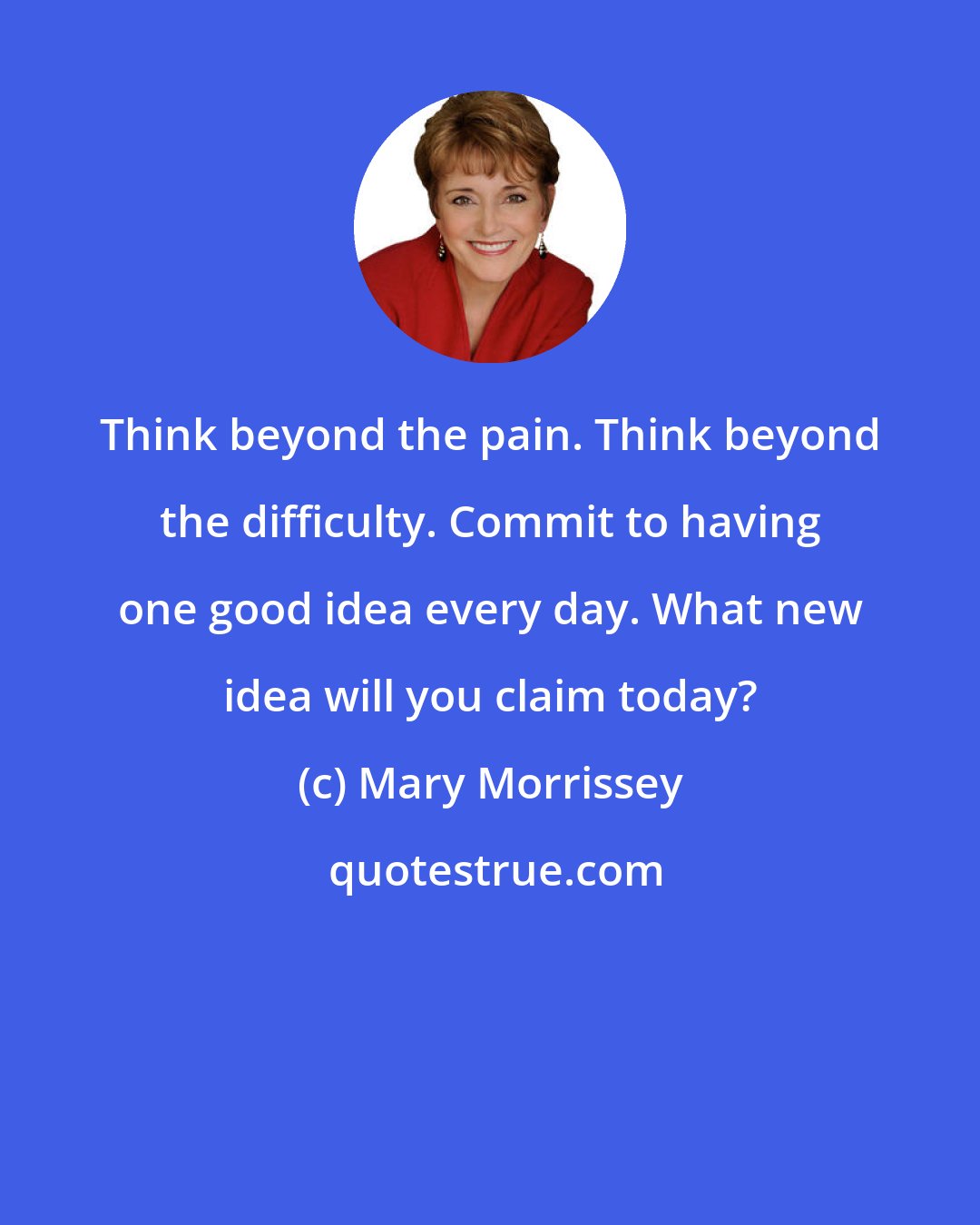 Mary Morrissey: Think beyond the pain. Think beyond the difficulty. Commit to having one good idea every day. What new idea will you claim today?