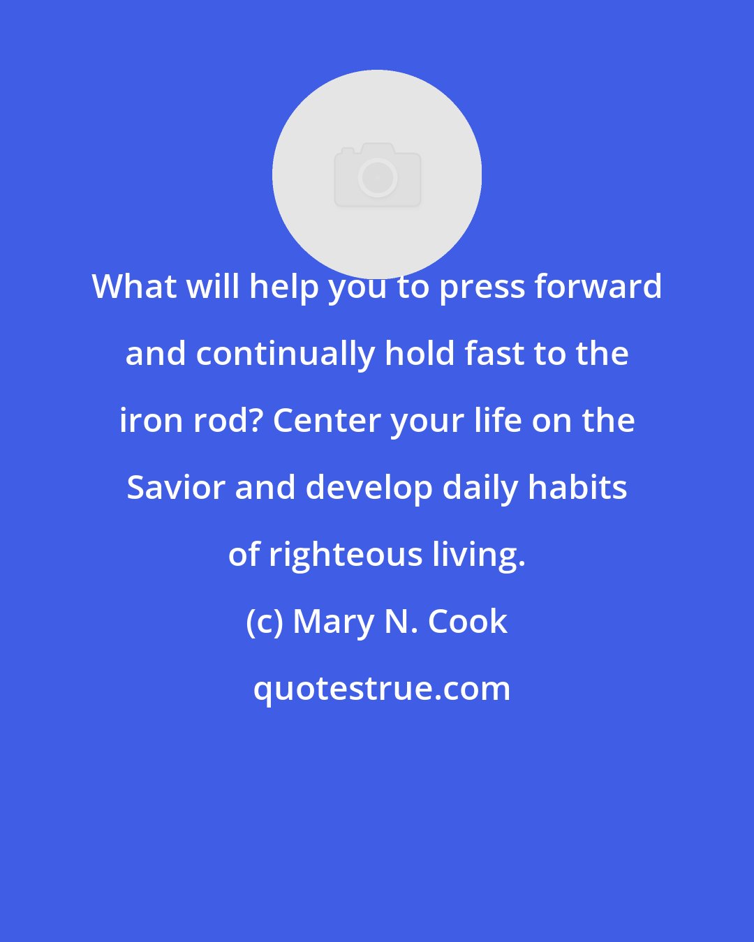 Mary N. Cook: What will help you to press forward and continually hold fast to the iron rod? Center your life on the Savior and develop daily habits of righteous living.