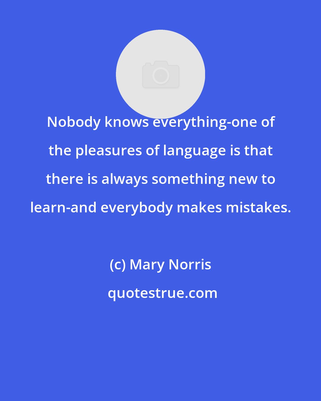 Mary Norris: Nobody knows everything-one of the pleasures of language is that there is always something new to learn-and everybody makes mistakes.