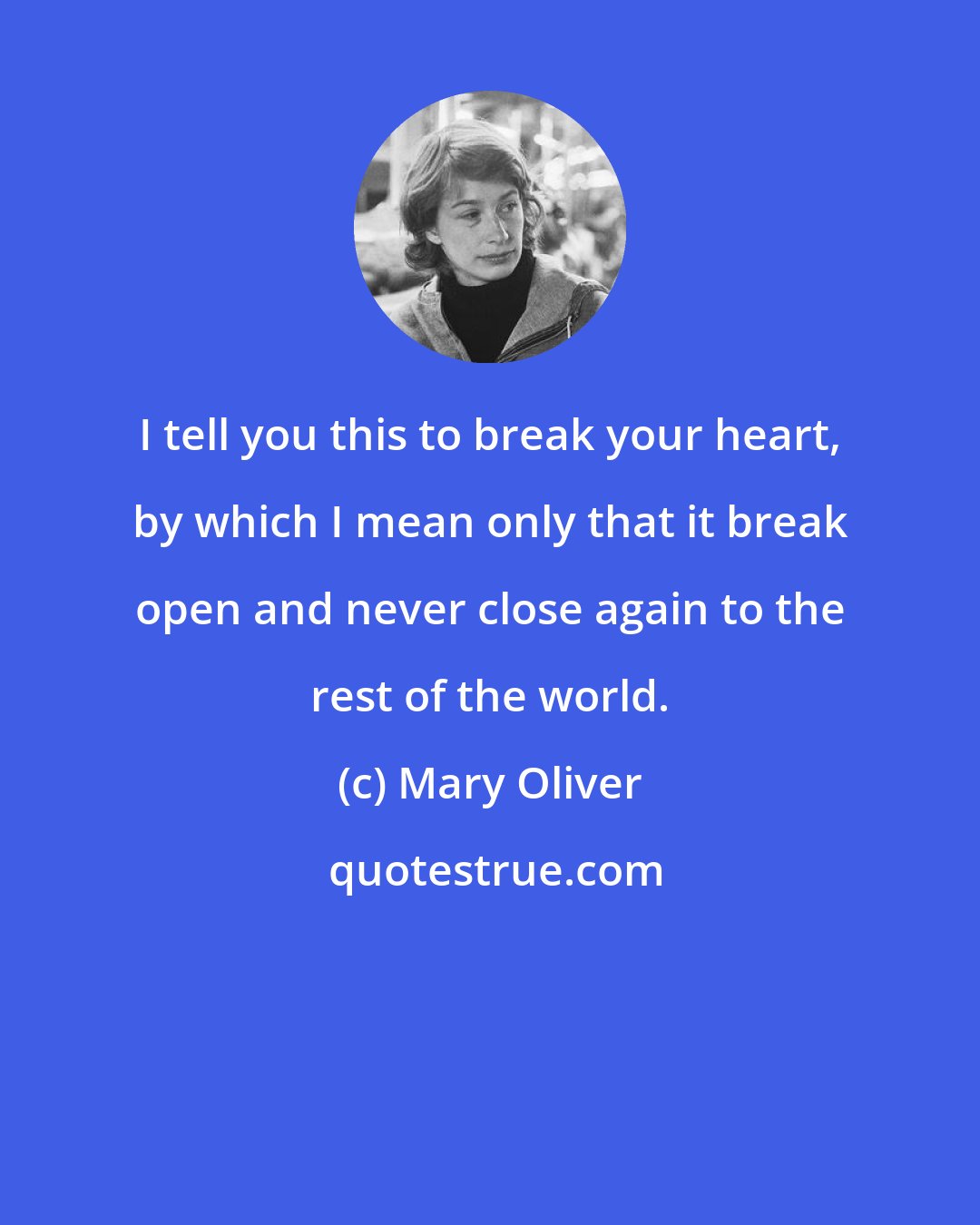 Mary Oliver: I tell you this to break your heart, by which I mean only that it break open and never close again to the rest of the world.