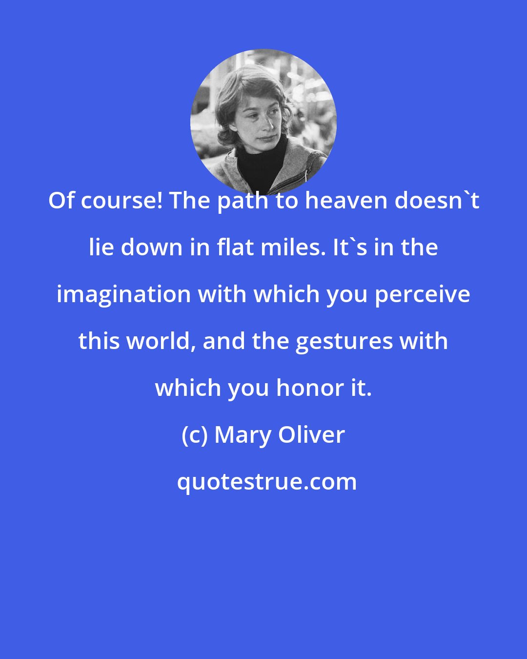 Mary Oliver: Of course! The path to heaven doesn't lie down in flat miles. It's in the imagination with which you perceive this world, and the gestures with which you honor it.