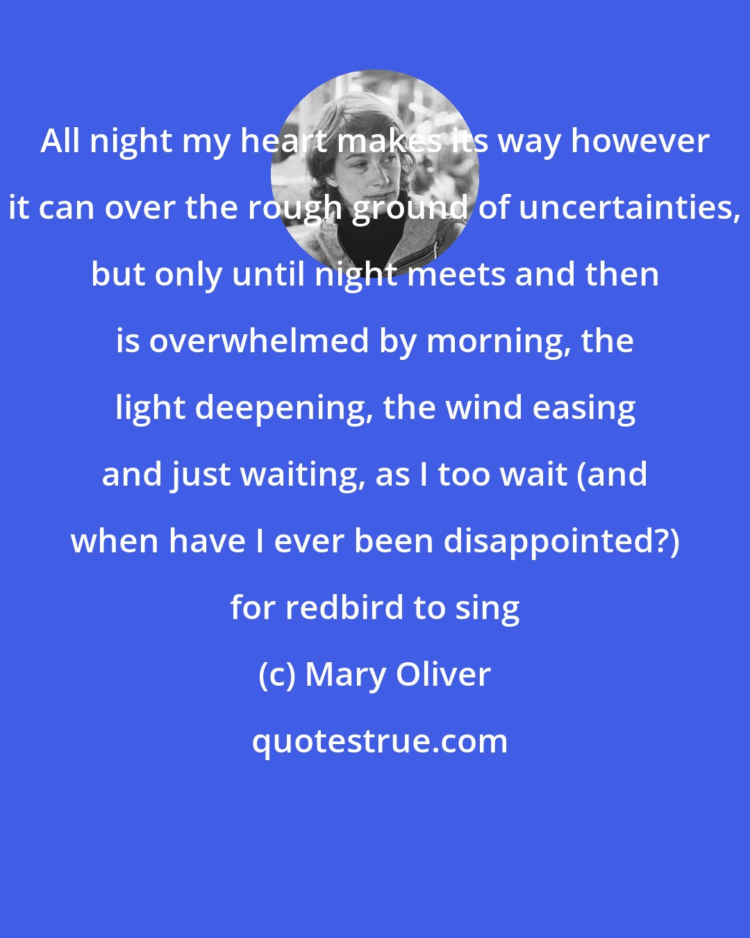 Mary Oliver: All night my heart makes its way however it can over the rough ground of uncertainties, but only until night meets and then is overwhelmed by morning, the light deepening, the wind easing and just waiting, as I too wait (and when have I ever been disappointed?) for redbird to sing