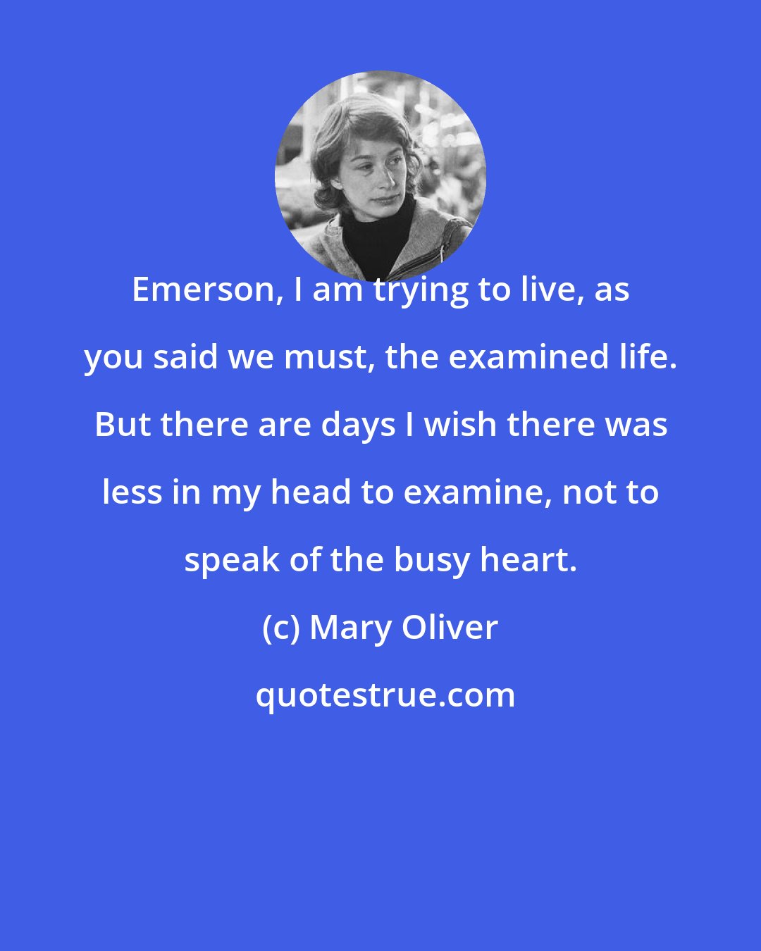 Mary Oliver: Emerson, I am trying to live, as you said we must, the examined life. But there are days I wish there was less in my head to examine, not to speak of the busy heart.