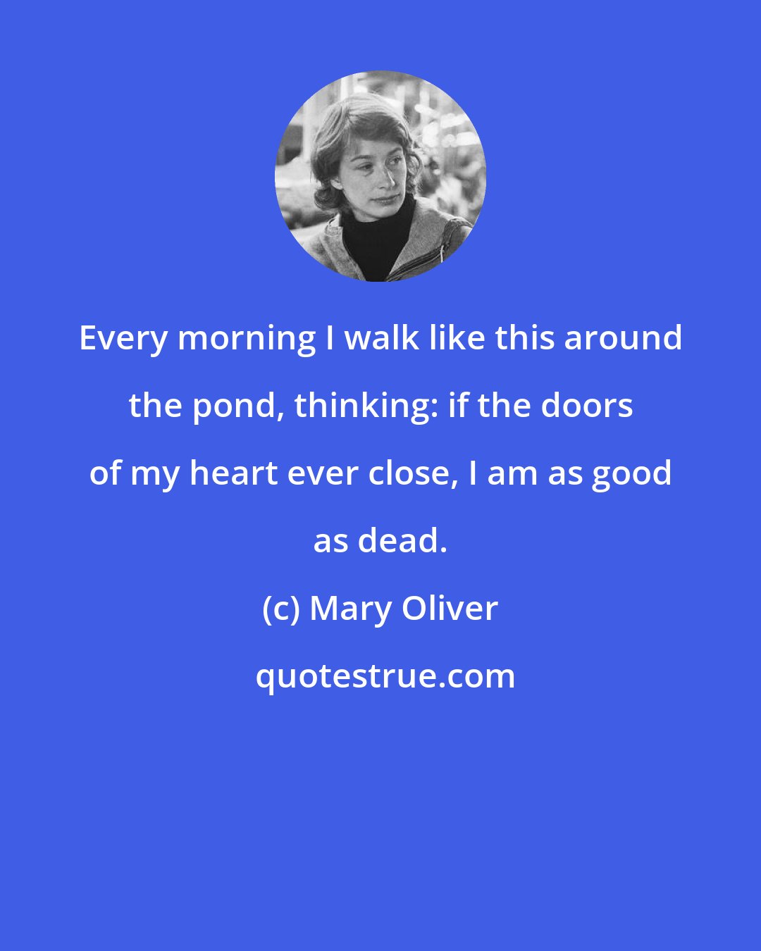 Mary Oliver: Every morning I walk like this around the pond, thinking: if the doors of my heart ever close, I am as good as dead.