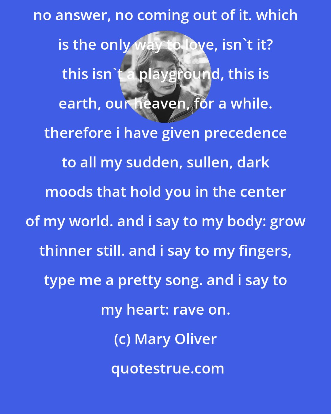 Mary Oliver: from the complications of loving you i think there is no end or return. no answer, no coming out of it. which is the only way to love, isn't it? this isn't a playground, this is earth, our heaven, for a while. therefore i have given precedence to all my sudden, sullen, dark moods that hold you in the center of my world. and i say to my body: grow thinner still. and i say to my fingers, type me a pretty song. and i say to my heart: rave on.