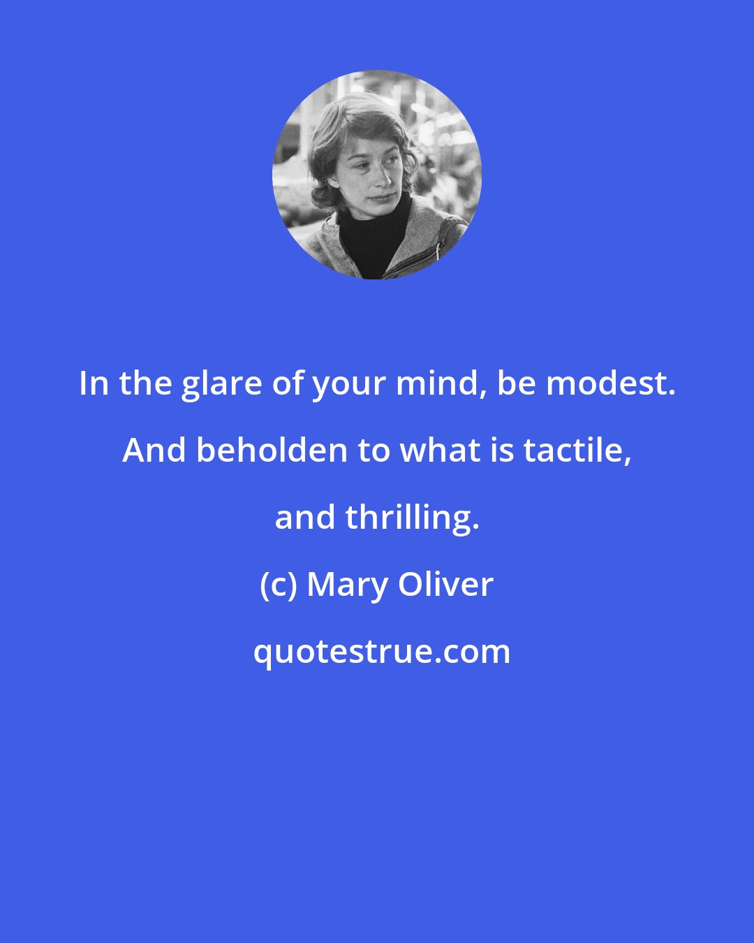 Mary Oliver: In the glare of your mind, be modest. And beholden to what is tactile, and thrilling.