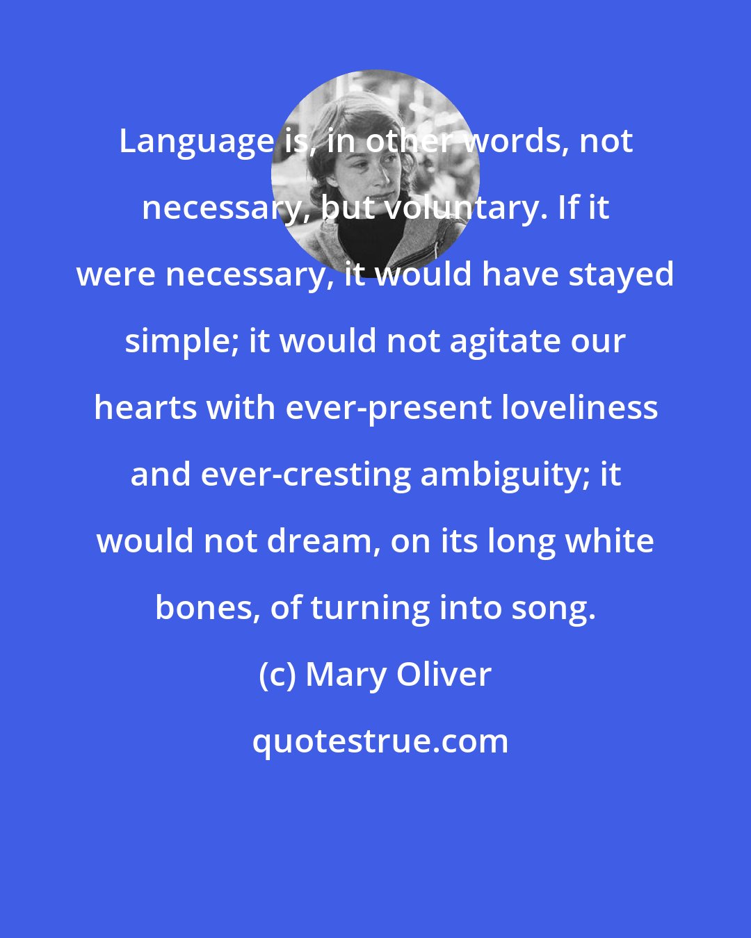 Mary Oliver: Language is, in other words, not necessary, but voluntary. If it were necessary, it would have stayed simple; it would not agitate our hearts with ever-present loveliness and ever-cresting ambiguity; it would not dream, on its long white bones, of turning into song.
