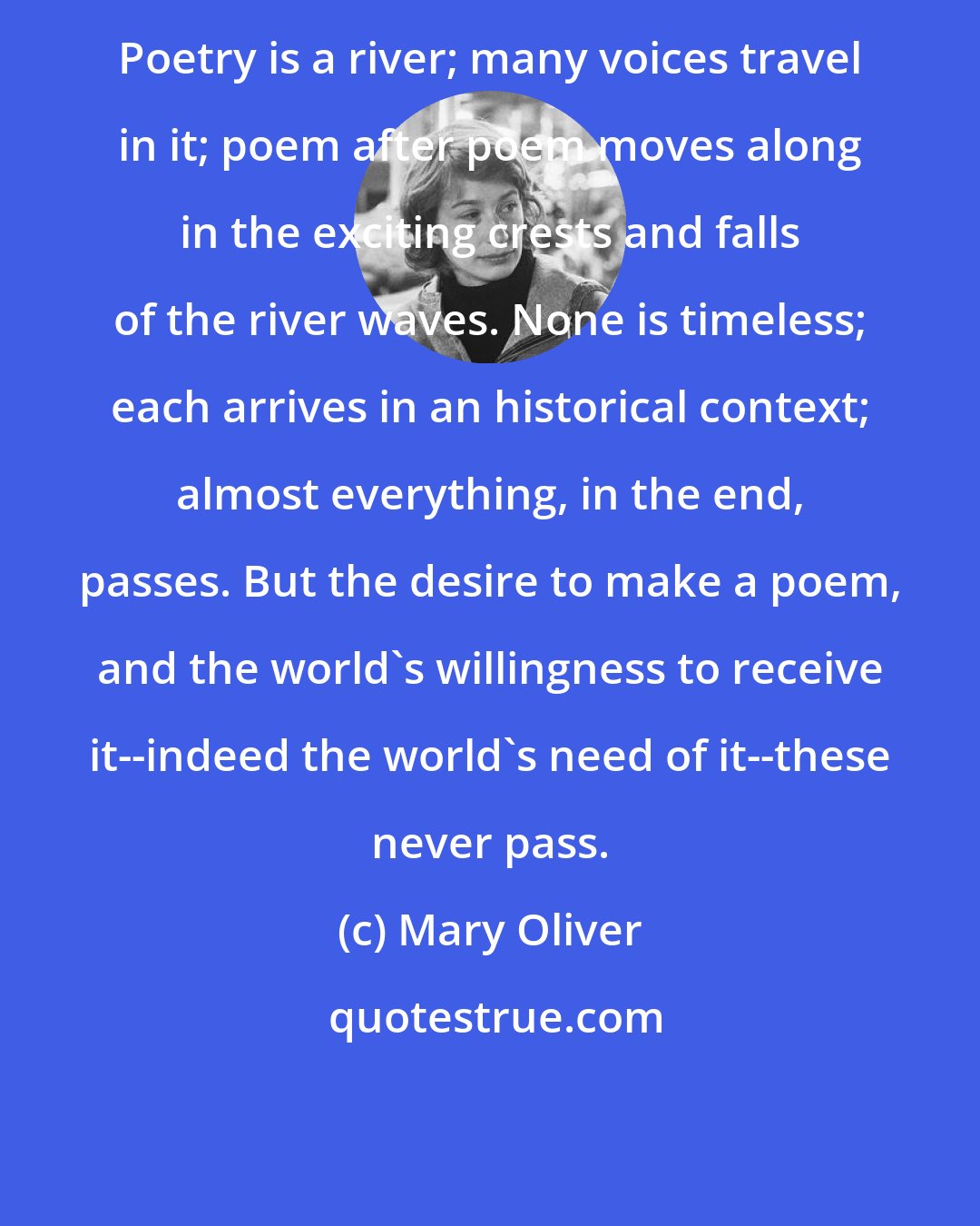 Mary Oliver: Poetry is a river; many voices travel in it; poem after poem moves along in the exciting crests and falls of the river waves. None is timeless; each arrives in an historical context; almost everything, in the end, passes. But the desire to make a poem, and the world's willingness to receive it--indeed the world's need of it--these never pass.