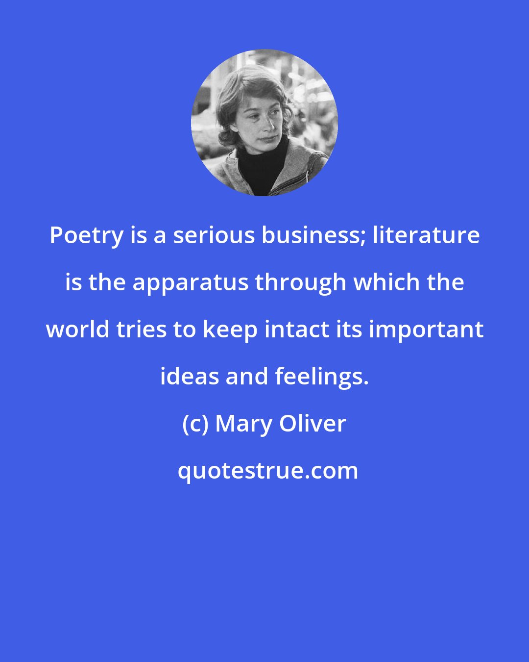 Mary Oliver: Poetry is a serious business; literature is the apparatus through which the world tries to keep intact its important ideas and feelings.