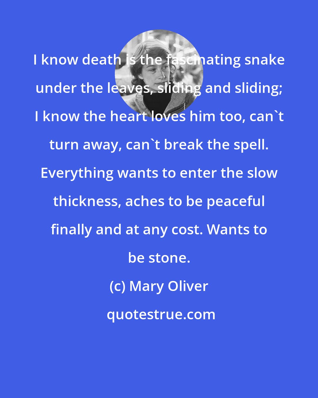 Mary Oliver: I know death is the fascinating snake under the leaves, sliding and sliding; I know the heart loves him too, can't turn away, can't break the spell. Everything wants to enter the slow thickness, aches to be peaceful finally and at any cost. Wants to be stone.