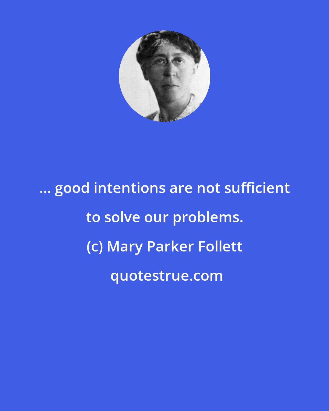Mary Parker Follett: ... good intentions are not sufficient to solve our problems.