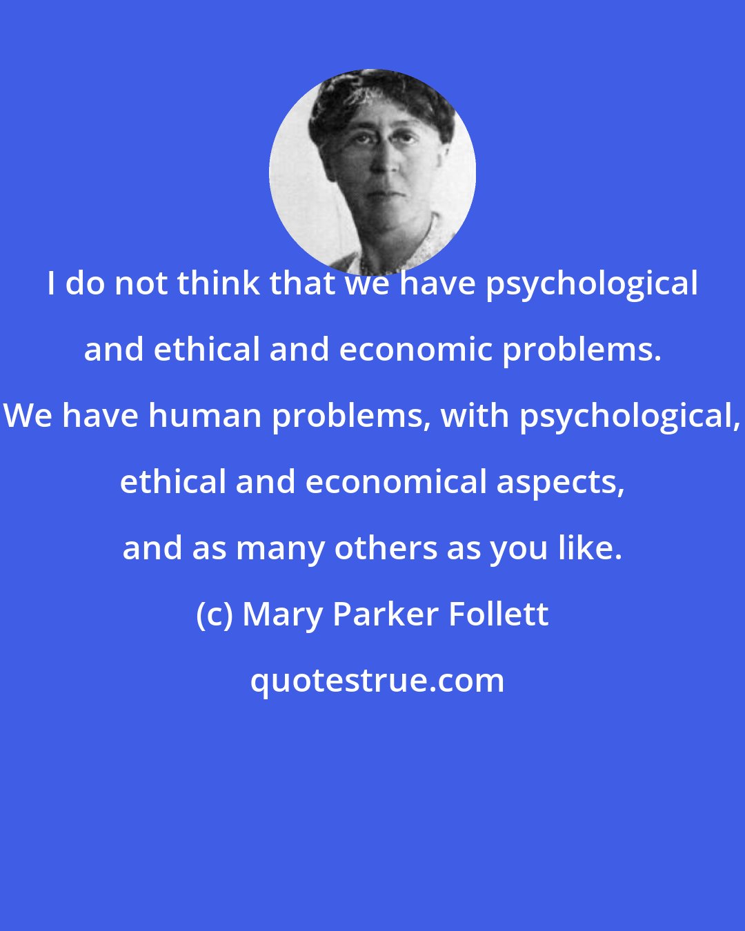 Mary Parker Follett: I do not think that we have psychological and ethical and economic problems. We have human problems, with psychological, ethical and economical aspects, and as many others as you like.
