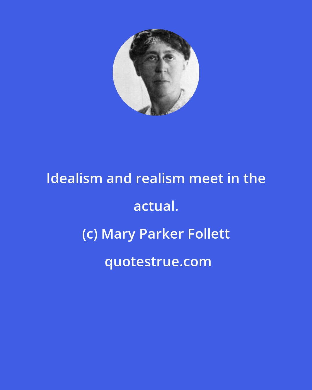 Mary Parker Follett: Idealism and realism meet in the actual.