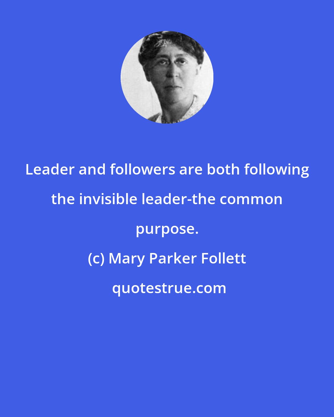 Mary Parker Follett: Leader and followers are both following the invisible leader-the common purpose.