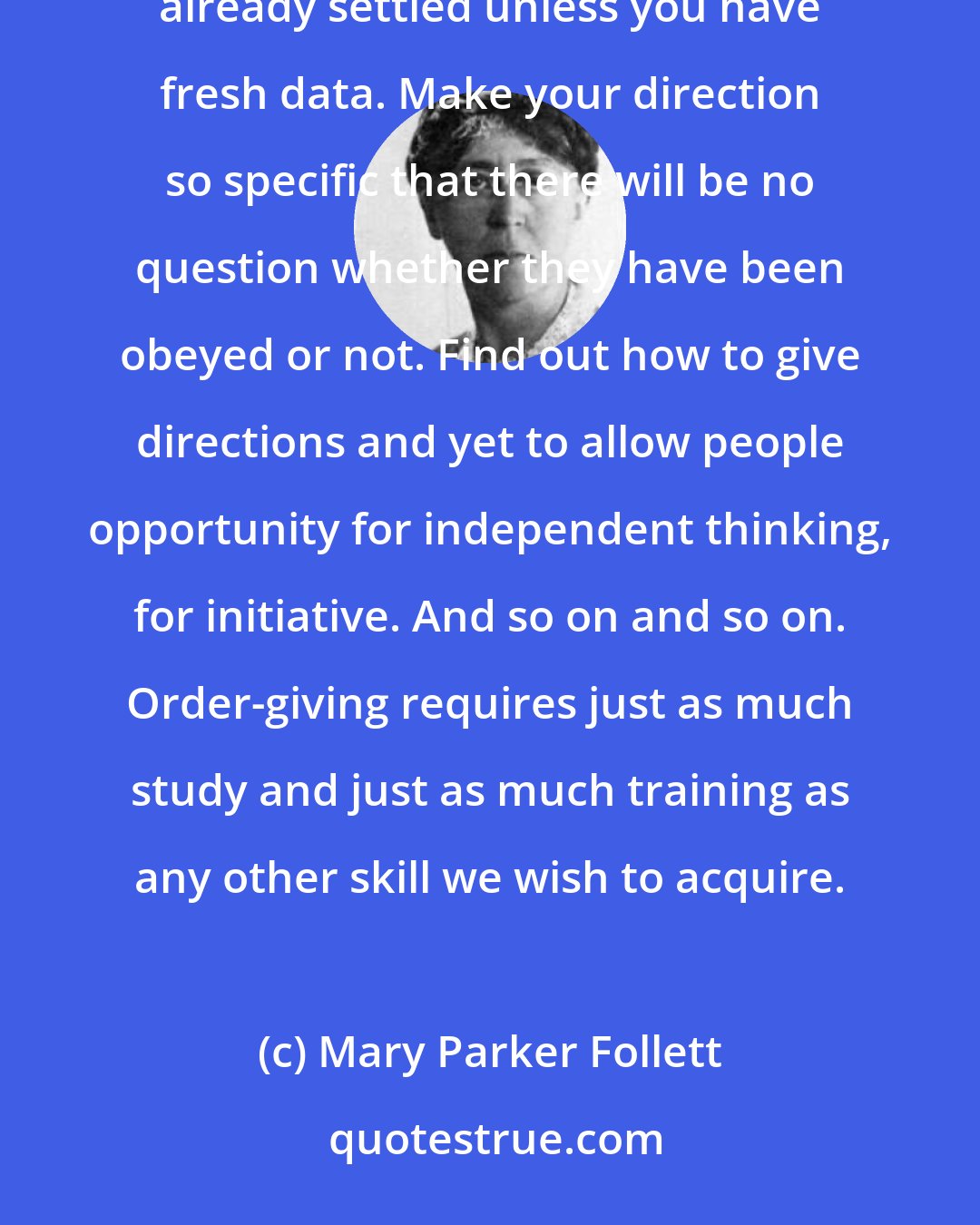 Mary Parker Follett: many rules could be made for the giving of orders. Don't preach when you give orders. Don't discuss matters already settled unless you have fresh data. Make your direction so specific that there will be no question whether they have been obeyed or not. Find out how to give directions and yet to allow people opportunity for independent thinking, for initiative. And so on and so on. Order-giving requires just as much study and just as much training as any other skill we wish to acquire.