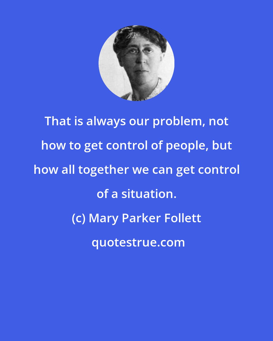 Mary Parker Follett: That is always our problem, not how to get control of people, but how all together we can get control of a situation.