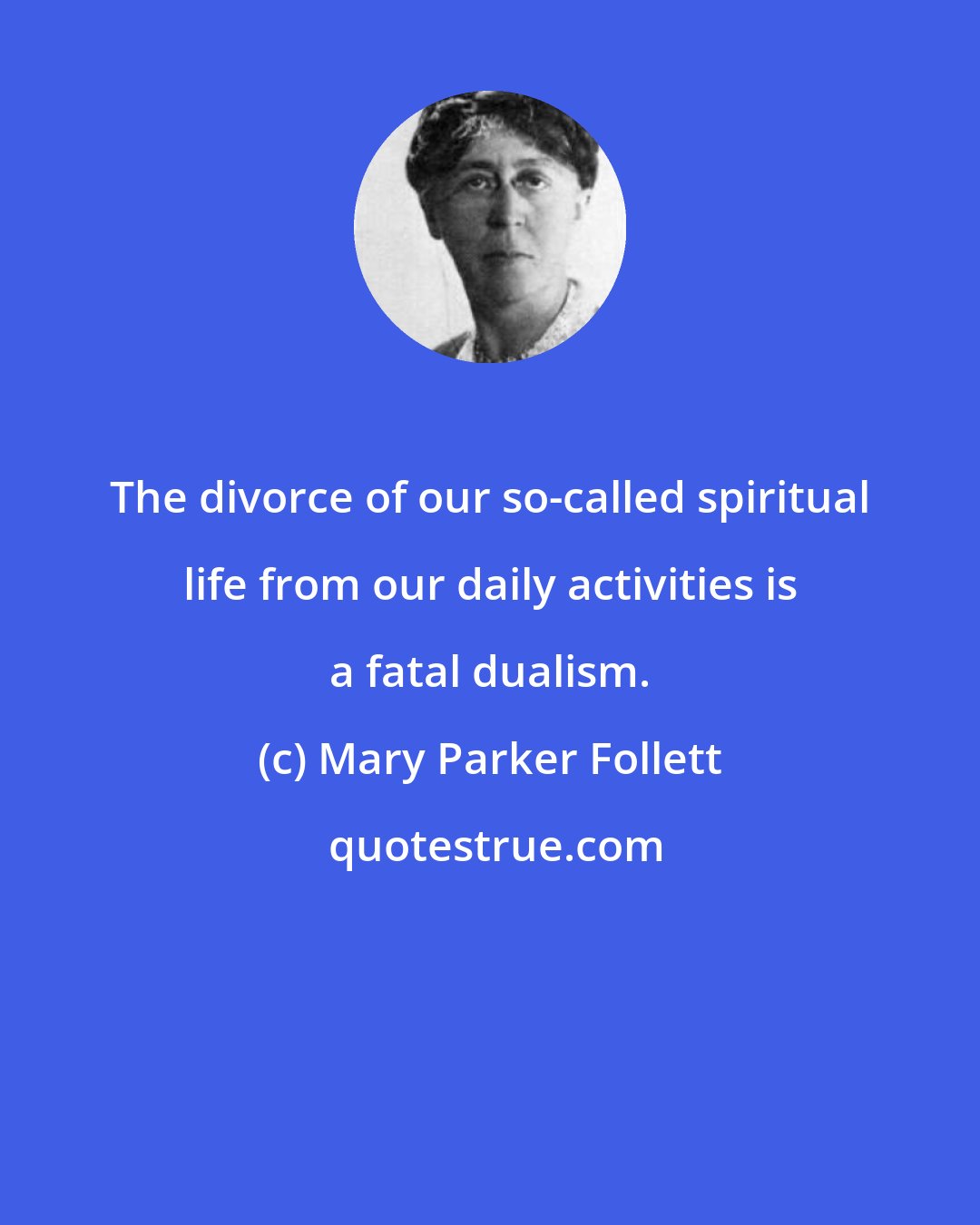 Mary Parker Follett: The divorce of our so-called spiritual life from our daily activities is a fatal dualism.